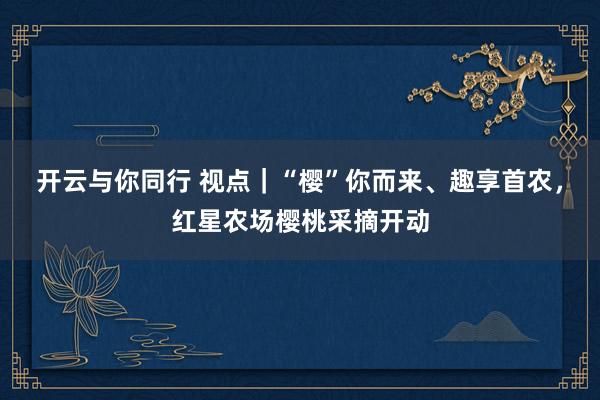 开云与你同行 视点|“樱”你而来、趣享首农,红星农场樱桃采摘开动
