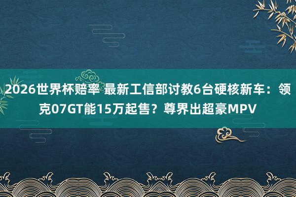 2026世界杯赔率 最新工信部讨教6台硬核新车:领克07GT能15万起售?尊界出超豪MPV
