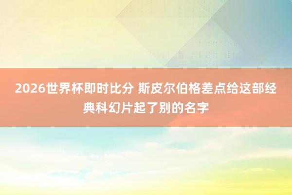 2026世界杯即时比分 斯皮尔伯格差点给这部经典科幻片起了别的名字