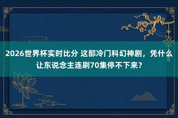 2026世界杯实时比分 这部冷门科幻神剧,凭什么让东说念主连刷70集停不下来?
