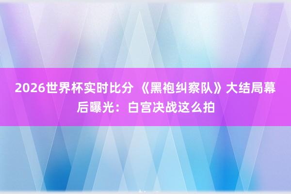 2026世界杯实时比分 《黑袍纠察队》大结局幕后曝光:白宫决战这么拍