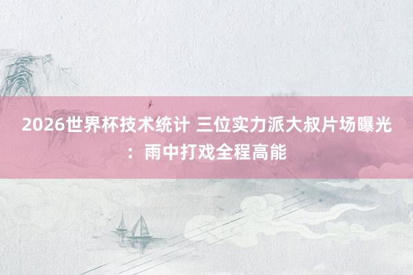 2026世界杯技术统计 三位实力派大叔片场曝光:雨中打戏全程高能