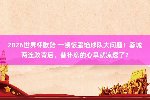 2026世界杯欧赔 一顿饭露馅球队大问题!蓉城两连败背后,替补席的心早就凉透了?