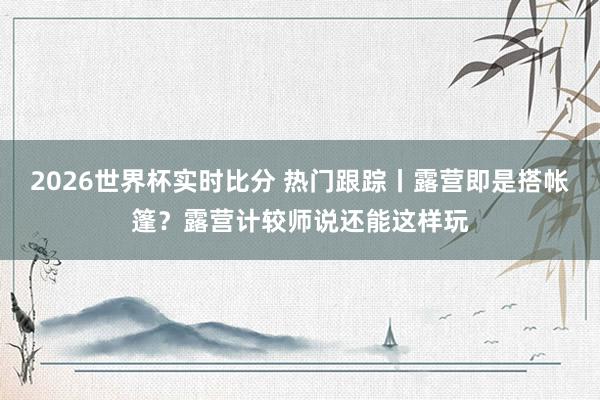 2026世界杯实时比分 热门跟踪丨露营即是搭帐篷?露营计较师说还能这样玩