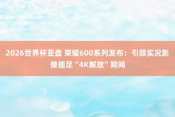 2026世界杯亚盘 荣耀600系列发布:引颈实况影像插足“4K解放”期间