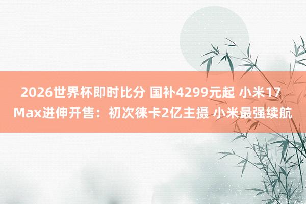 2026世界杯即时比分 国补4299元起 小米17 Max进伸开售:初次徕卡2亿主摄 小米最强续航