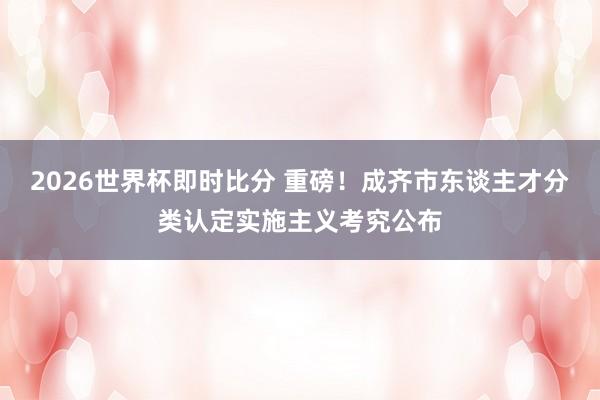 2026世界杯即时比分 重磅!成齐市东谈主才分类认定实施主义考究公布