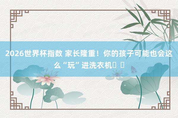 2026世界杯指数 家长隆重!你的孩子可能也会这么“玩”进洗衣机⤴️