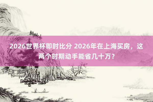 2026世界杯即时比分 2026年在上海买房,这两个时期动手能省几十万?