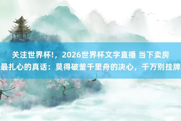关注世界杯!,2026世界杯文字直播 当下卖房最扎心的真话:莫得破釜千里舟的决心,千万别挂牌