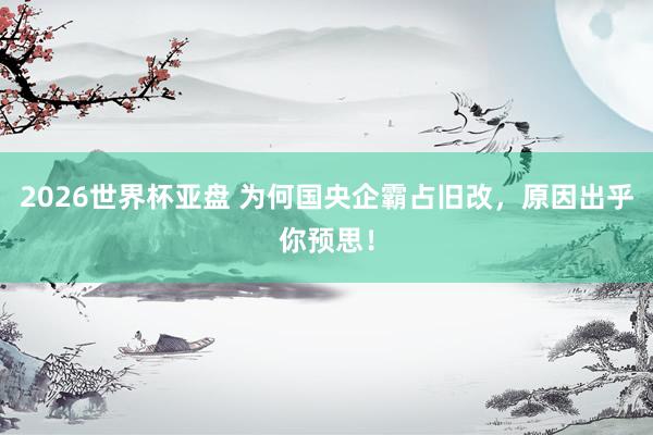 2026世界杯亚盘 为何国央企霸占旧改,原因出乎你预思!