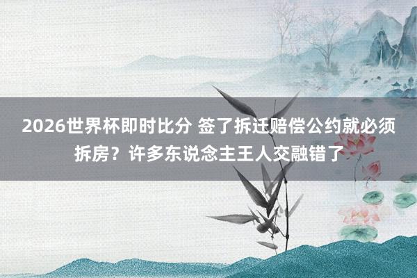 2026世界杯即时比分 签了拆迁赔偿公约就必须拆房?许多东说念主王人交融错了