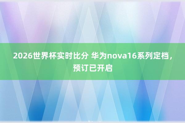 2026世界杯实时比分 华为nova16系列定档,预订已开启