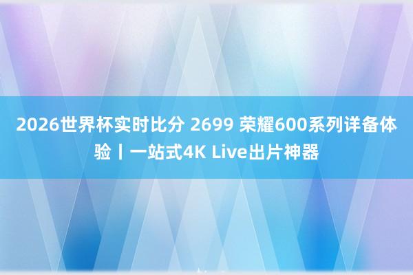 2026世界杯实时比分 2699 荣耀600系列详备体验丨一站式4K Live出片神器
