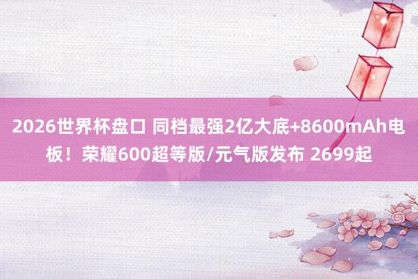 2026世界杯盘口 同档最强2亿大底+8600mAh电板!荣耀600超等版/元气版发布 2699起