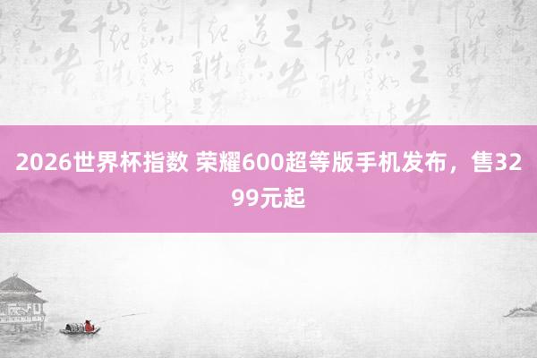 2026世界杯指数 荣耀600超等版手机发布,售3299元起
