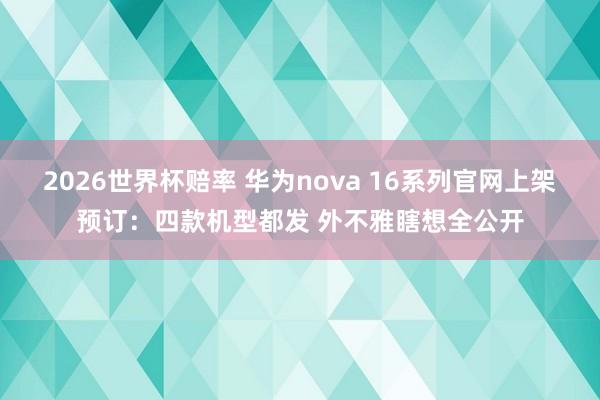 2026世界杯赔率 华为nova 16系列官网上架预订:四款机型都发 外不雅瞎想全公开