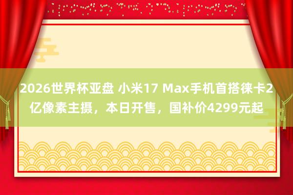 2026世界杯亚盘 小米17 Max手机首搭徕卡2亿像素主摄,本日开售,国补价4299元起