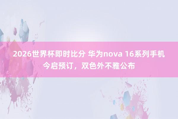 2026世界杯即时比分 华为nova 16系列手机今启预订,双色外不雅公布