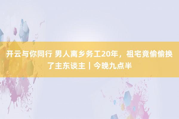开云与你同行 男人离乡务工20年,祖宅竟偷偷换了主东谈主|今晚九点半