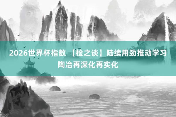 2026世界杯指数 【检之谈】陆续用劲推动学习陶冶再深化再实化