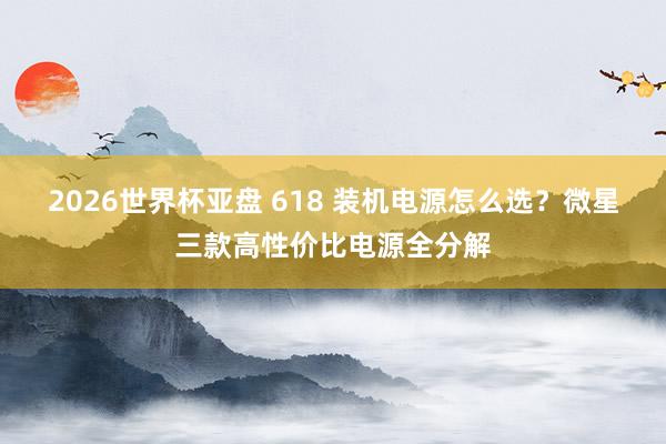 2026世界杯亚盘 618 装机电源怎么选?微星三款高性价比电源全分解