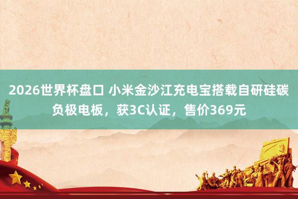 2026世界杯盘口 小米金沙江充电宝搭载自研硅碳负极电板,获3C认证,售价369元