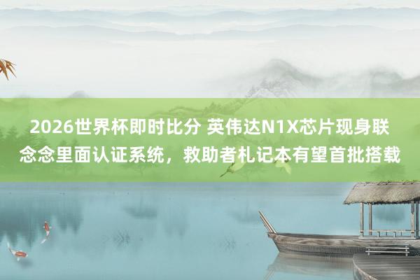2026世界杯即时比分 英伟达N1X芯片现身联念念里面认证系统,救助者札记本有望首批搭载