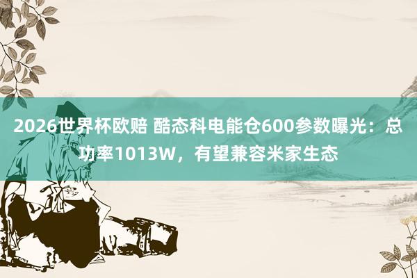 2026世界杯欧赔 酷态科电能仓600参数曝光:总功率1013W,有望兼容米家生态