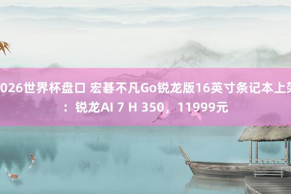 2026世界杯盘口 宏碁不凡Go锐龙版16英寸条记本上架:锐龙AI 7 H 350,11999元