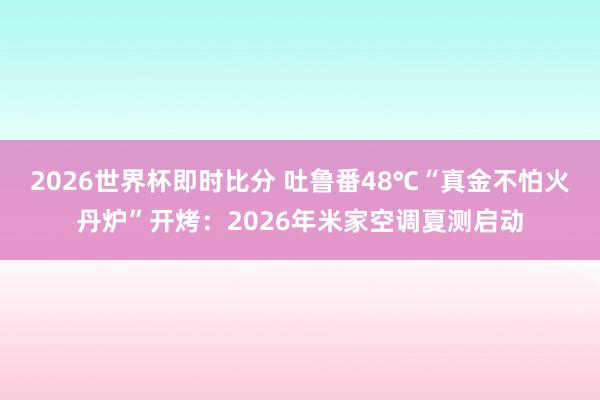 2026世界杯即时比分 吐鲁番48℃“真金不怕火丹炉”开烤:2026年米家空调夏测启动