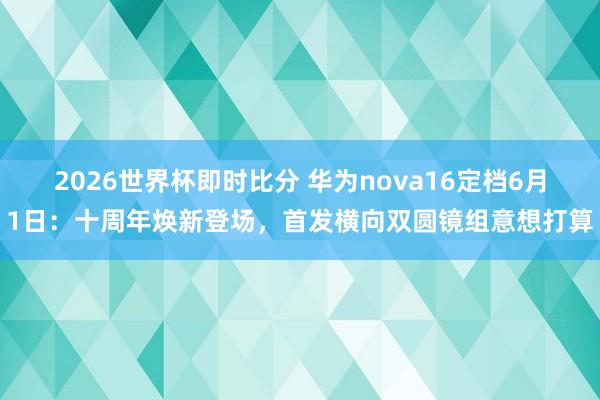 2026世界杯即时比分 华为nova16定档6月1日:十周年焕新登场,首发横向双圆镜组意想打算