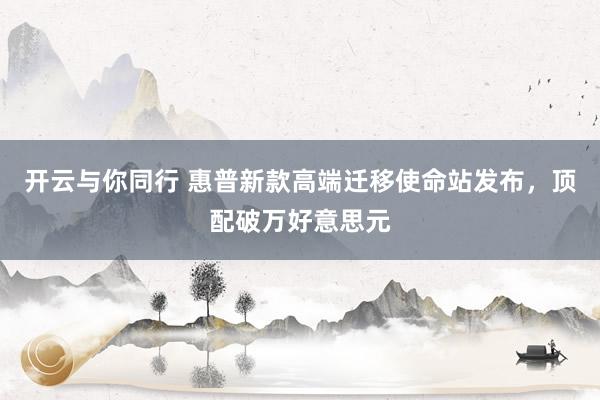 开云与你同行 惠普新款高端迁移使命站发布,顶配破万好意思元