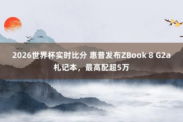 2026世界杯实时比分 惠普发布ZBook 8 G2a札记本,最高配超5万