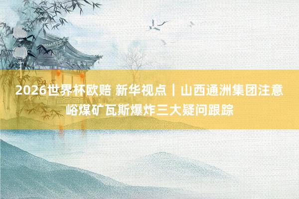 2026世界杯欧赔 新华视点|山西通洲集团注意峪煤矿瓦斯爆炸三大疑问跟踪