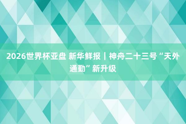 2026世界杯亚盘 新华鲜报|神舟二十三号“天外通勤”新升级