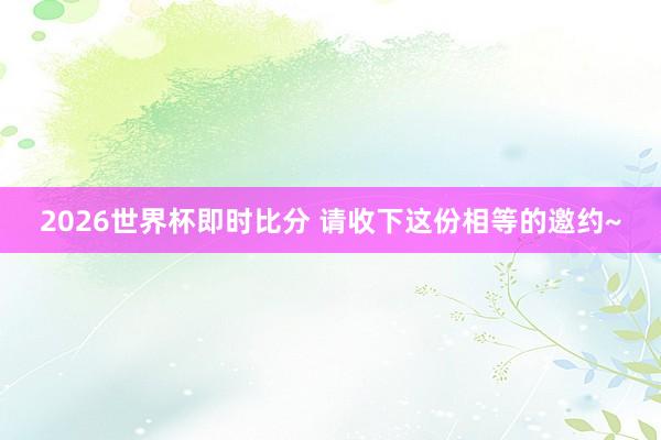 2026世界杯即时比分 请收下这份相等的邀约~