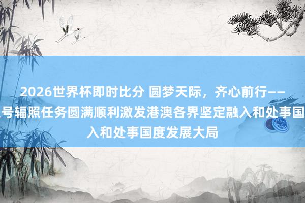 2026世界杯即时比分 圆梦天际,齐心前行——神舟二十三号辐照任务圆满顺利激发港澳各界坚定融入和处事国度发展大局