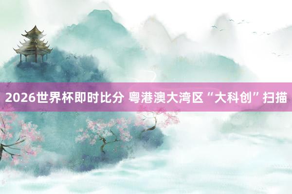 2026世界杯即时比分 粤港澳大湾区“大科创”扫描