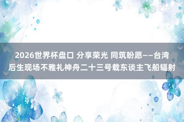 2026世界杯盘口 分享荣光 同筑盼愿——台湾后生现场不雅礼神舟二十三号载东谈主飞船辐射