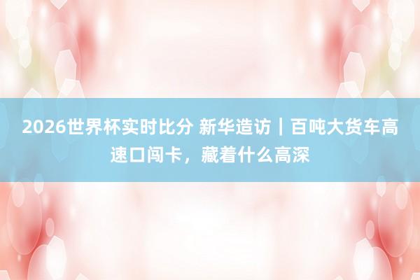 2026世界杯实时比分 新华造访|百吨大货车高速口闯卡,藏着什么高深