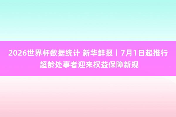 2026世界杯数据统计 新华鲜报丨7月1日起推行 超龄处事者迎来权益保障新规