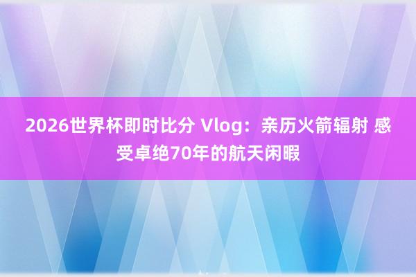 2026世界杯即时比分 Vlog:亲历火箭辐射 感受卓绝70年的航天闲暇