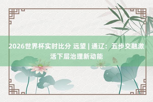 2026世界杯实时比分 远望 | 通辽:五步交融激活下层治理新动能