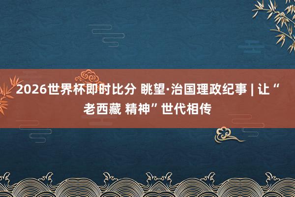2026世界杯即时比分 眺望·治国理政纪事 | 让“老西藏 精神”世代相传