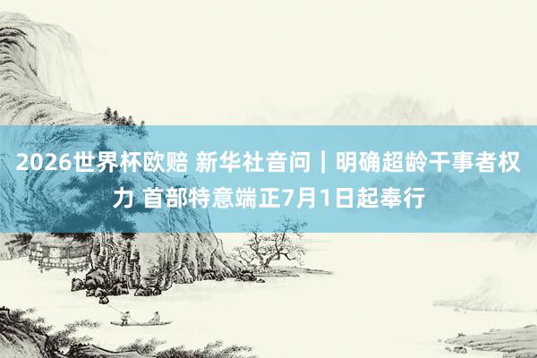 2026世界杯欧赔 新华社音问｜明确超龄干事者权力 首部特意端正7月1日起奉行