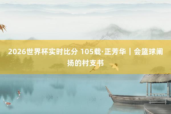 2026世界杯实时比分 105载·正芳华|会篮球阐扬的村支书