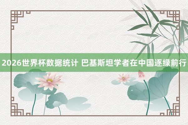 2026世界杯数据统计 巴基斯坦学者在中国逐绿前行