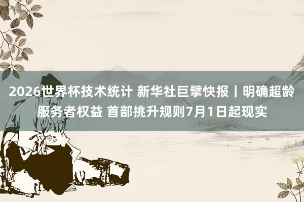 2026世界杯技术统计 新华社巨擘快报丨明确超龄服务者权益 首部挑升规则7月1日起现实