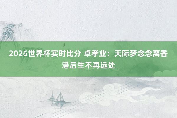2026世界杯实时比分 卓孝业:天际梦念念离香港后生不再远处